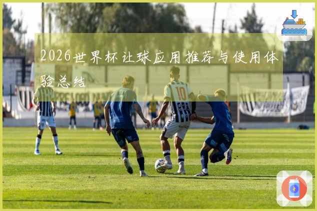2026世界杯让球应用推荐与使用体验总结