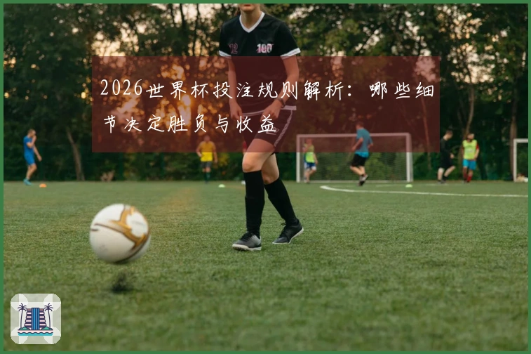 2026世界杯投注规则解析：哪些细节决定胜负与收益