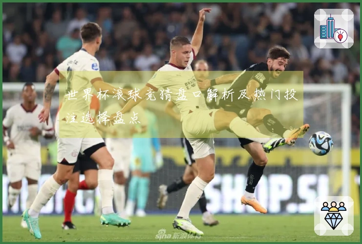 世界杯滚球竞猜盘口解析及热门投注选择盘点